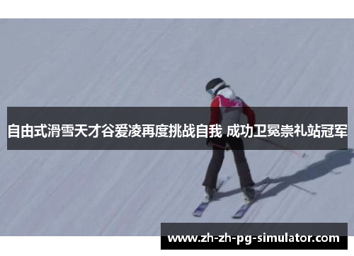 自由式滑雪天才谷爱凌再度挑战自我 成功卫冕崇礼站冠军