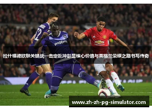 拉什福德欧联关键战一击定乾坤彰显核心价值与英格兰荣耀之路书写传奇 拉什福德欧联关键战一击定乾坤彰显核心价值与英格兰荣耀之路书写传奇
