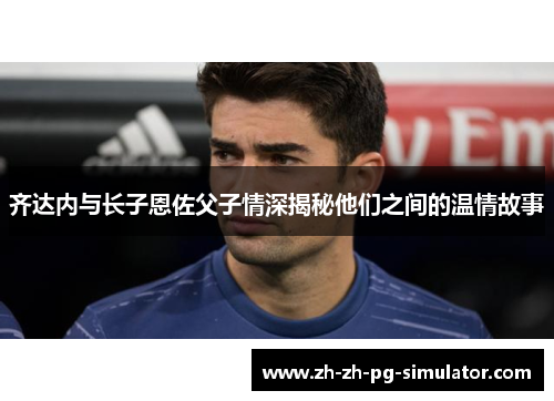 齐达内与长子恩佐父子情深揭秘他们之间的温情故事 齐达内与长子恩佐父子情深揭秘他们之间的温情故事