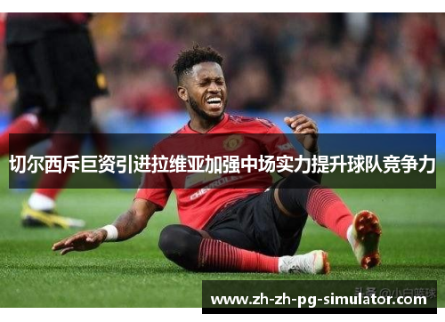 切尔西斥巨资引进拉维亚加强中场实力提升球队竞争力 切尔西斥巨资引进拉维亚加强中场实力提升球队竞争力